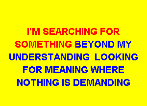 I'M SEARCHING FOR
SOMETHING BEYOND MY
UNDERSTANDING LOOKING
FOR MEANING WHERE
NOTHING IS DEMANDING