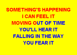 SOMETHING'S HAPPENING
I CAN FEEL IT
MOVING OUT OF TIME
YOU'LL HEAR IT
FALLING IN THE WAY
YOU FEAR IT