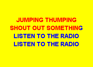JUMPING THUMPING
SHOUT OUT SOMETHING
LISTEN TO THE RADIO
LISTEN TO THE RADIO