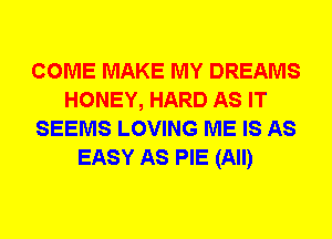 COME MAKE MY DREAMS
HONEY, HARD AS IT
SEEMS LOVING ME IS AS
EASY AS PIE (All)