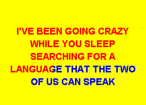 I'VE BEEN GOING CRAZY
WHILE YOU SLEEP
SEARCHING FOR A

LANGUAGE THAT THE TWO
OF US CAN SPEAK