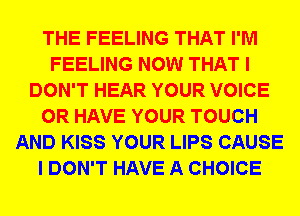 THE FEELING THAT I'M
FEELING NOW THAT I
DON'T HEAR YOUR VOICE
OR HAVE YOUR TOUCH
AND KISS YOUR LIPS CAUSE
I DON'T HAVE A CHOICE