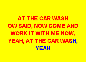 AT THE CAR WASH
OW SAID, NOW COME AND
WORK IT WITH ME NOW,
YEAH, AT THE CAR WASH,
YEAH