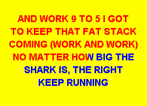 AND WORK 9 T0 5 I GOT
TO KEEP THAT FAT STACK
COMING (WORK AND WORK)

NO MATTER HOW BIG THE
SHARK IS, THE RIGHT
KEEP RUNNING