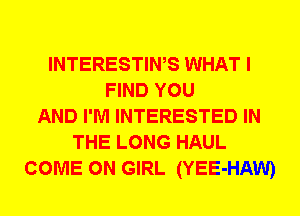 INTERESTIWS WHAT I
FIND YOU
AND I'M INTERESTED IN
THE LONG HAUL
COME ON GIRL (YEE-HAW)