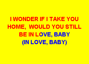 I WONDER IF I TAKE YOU
HOME, WOULD YOU STILL
BE IN LOVE, BABY
(IN LOVE, BABY)