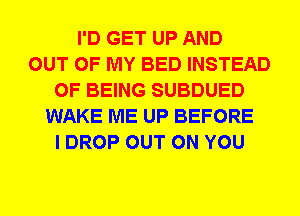 I'D GET UP AND
OUT OF MY BED INSTEAD
OF BEING SUBDUED
WAKE ME UP BEFORE
I DROP OUT ON YOU