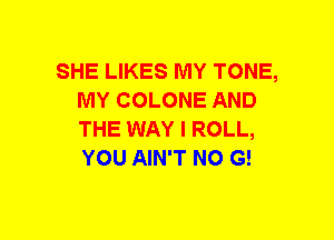 SHE LIKES MY TONE,
MY COLONE AND
THE WAY I ROLL,
YOU AIN'T NO G!