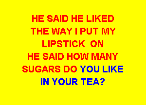 HE SAID HE LIKED
THE WAY I PUT MY
LIPSTICK ON
HE SAID HOW MANY
SUGARS DO YOU LIKE
IN YOUR TEA?