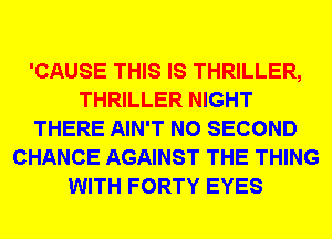 'CAUSE THIS IS THRILLER,
THRILLER NIGHT
THERE AIN'T N0 SECOND
CHANCE AGAINST THE THING
WITH FORTY EYES