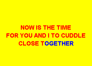 NOW IS THE TIME
FOR YOU AND I TO CUDDLE
CLOSE TOGETHER