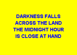 DARKNESS FALLS
ACROSS THE LAND
THE MIDNIGHT HOUR
IS CLOSE AT HAND