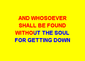 AND WHOSOEVER
SHALL BE FOUND
WITHOUT THE SOUL
FOR GETTING DOWN