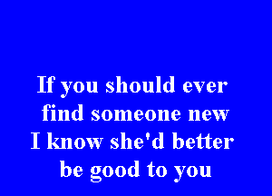 If you should ever

find someone new
I know she'd better
be good to you