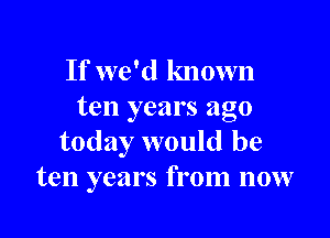 If we'd known
ten years ago

today would be
ten years from now