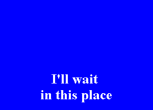 I'll wait
in this place