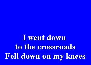 I went down
to the crossroads
Fell down on my knees