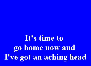 It's time to
go home now and
I've got an aching head