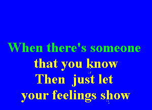 When there's someone

that you know
Then just let
your feelings show