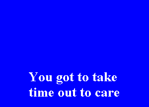 You got to take
time out to care