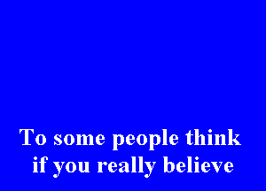 To some people think
if you really believe
