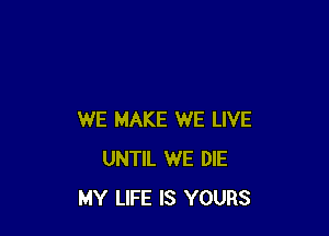 WE MAKE WE LIVE
UNTIL WE DIE
MY LIFE IS YOURS