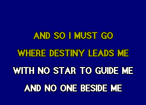 AND SO I MUST GO
WHERE DESTINY LEADS ME
WITH NO STAR T0 GUIDE ME
AND NO ONE BESIDE ME