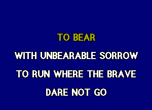 T0 BEAR

WITH UNBEARABLE SORROW
TO RUN WHERE THE BRAVE
DARE NOT GO