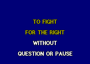 TO FIGHT

FOR THE RIGHT
WITHOUT
QUESTION 0R PAUSE