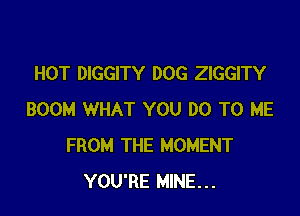 HOT DIGGITY DOG ZIGGITY

BOOM WHAT YOU DO TO ME
FROM THE MOMENT
YOU'RE MINE...