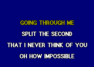 GOING THROUGH ME

SPLIT THE SECOND
THAT I NEVER THINK OF YOU
0H HOW IMPOSSIBLE