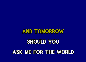 AND TOMORROW
SHOULD YOU
ASK ME FOR THE WORLD