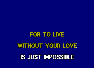 FOR TO LIVE
WITHOUT YOUR LOVE
IS JUST IMPOSSIBLE