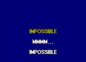 IMPOSSIBLE
MMMM . . .
IMPOSSIBLE