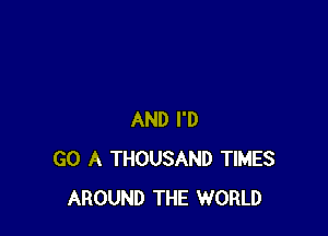 AND I'D
GO A THOUSAND TIMES
AROUND THE WORLD