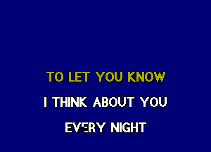 TO LET YOU KNOW
I THINK ABOUT YOU
EVERY NIGHT