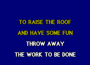 TO RAISE THE ROOF

AND HAVE SOME FUN
THROW AWAY
THE WORK TO BE DONE