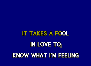 IT TAKES A FOOL
IN LOVE TO
KNOW WHAT I'M FEELING