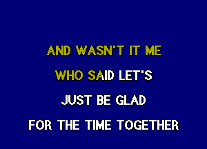 AND WASN'T IT ME

WHO SAID LET'S
JUST BE GLAD
FOR THE TIME TOGETHER