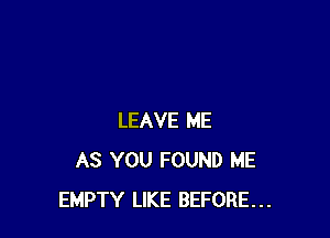 LEAVE ME
AS YOU FOUND ME
EMPTY LIKE BEFORE...
