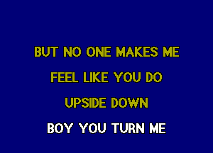 BUT NO ONE MAKES ME

FEEL LIKE YOU DO
UPSIDE DOWN
BOY YOU TURN ME