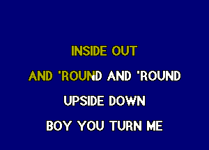 INSIDE OUT

AND 'ROUND AND 'ROUND
UPSIDE DOWN
BOY YOU TURN ME