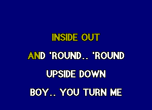 INSIDE OUT

AND 'ROUND.. 'ROUND
UPSIDE DOWN
BOY.. YOU TURN ME