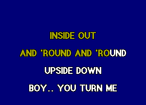 INSIDE OUT

AND 'ROUND AND 'ROUND
UPSIDE DOWN
BOY.. YOU TURN ME