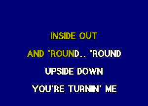 INSIDE OUT

AND 'ROUND.. 'ROUND
UPSIDE DOWN
YOU'RE TURNIN' ME