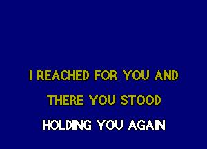 I REACHED FOR YOU AND
THERE YOU STOOD
HOLDING YOU AGAIN