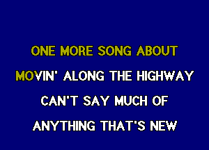 ONE MORE SONG ABOUT

MOVIN' ALONG THE HIGHWAY
CAN'T SAY MUCH OF
ANYTHING THAT'S NEW