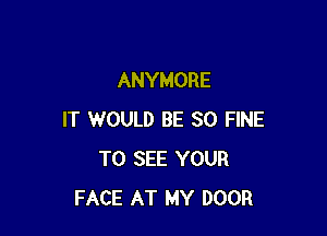 ANYMORE

IT WOULD BE SO FINE
TO SEE YOUR
FACE AT MY DOOR
