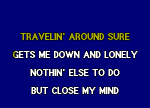 TRAVELIN' AROUND SURE

GETS ME DOWN AND LONELY
NOTHIN' ELSE TO DO
BUT CLOSE MY MIND