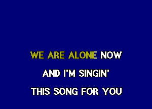 WE ARE ALONE NOW
AND I'M SINGIN'
THIS SONG FOR YOU
